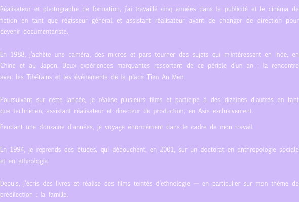 Réalisateur et photographe de formation, j’ai travaillé cinq années dans la publicité et le cinéma de fiction en tant que régisseur général et assistant réalisateur avant de changer de direction pour devenir documentariste. 

En 1988, j’achète une caméra, des micros et pars tourner des sujets qui m’intéressent en Inde, en Chine et au Japon. Deux expériences marquantes ressortent de ce périple d’un an : la rencontre avec les Tibétains et les événements de la place Tien An Men. 

Poursuivant sur cette lancée, je réalise plusieurs films et participe à des dizaines d'autres en tant que technicien, assistant réalisateur et directeur de production, en Asie exclusivement. 

Pendant une douzaine d’années, je voyage énormément dans le cadre de mon travail. 

En 1994, je reprends des études, qui débouchent, en 2001, sur un doctorat en anthropologie sociale et en ethnologie. 

Depuis, j’écris des livres et réalise des films teintés d’ethnologie — en particulier sur mon thème de prédilection : la famille.