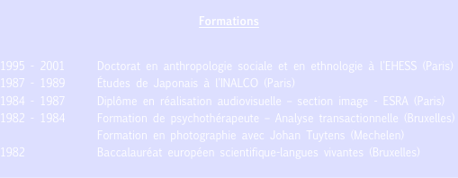 Formations

1995 - 2001	Doctorat en anthropologie sociale et en ethnologie à l'EHESS (Paris)
1987 - 1989	Études de Japonais à l'INALCO (Paris)
1984 - 1987	Diplôme en réalisation audiovisuelle – section image - ESRA (Paris)
1982 - 1984	Formation de psychothérapeute – Analyse transactionnelle (Bruxelles)
		      Formation en photographie avec Johan Tuytens (Mechelen)
1982 		      Baccalauréat européen scientifique-langues vivantes (Bruxelles)
